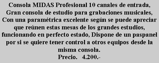 Cuadro de texto: Consola MIDAS Profesional 10 canales de entrada, Gran consola de estudio para grabaciones musicales, Con una param�trica excelente seg�n se puede apreciar que re�nen estas mesas de los grandes estudios, funcionando en perfecto estado, Dispone de un paspanel por si se quiere tener control a otros equipos desde la misma consola.Precio.   4.200.-