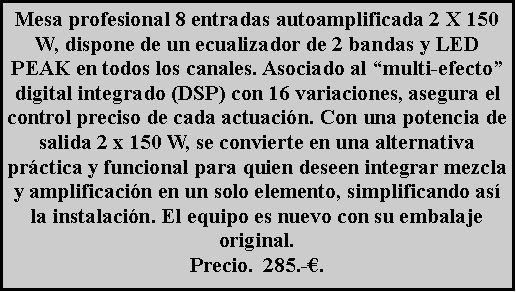 Cuadro de texto: Mesa profesional 8 entradas autoamplificada 2 X 150 W, dispone de un ecualizador de 2 bandas y LED PEAK en todos los canales. Asociado al �multi-efecto� digital integrado (DSP) con 16 variaciones, asegura el control preciso de cada actuaci�n. Con una potencia de salida 2 x 150 W, se convierte en una alternativa pr�ctica y funcional para quien deseen integrar mezcla y amplificaci�n en un solo elemento, simplificando as� la instalaci�n. El equipo es nuevo con su embalaje original.Precio.  285.-�.