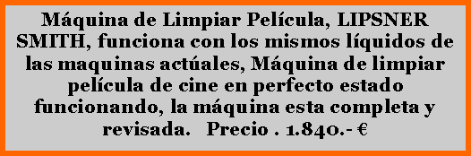 Cuadro de texto: M�quina de Limpiar Pel�cula, LIPSNER SMITH, funciona con los mismos l�quidos de las maquinas act�ales, M�quina de limpiar pel�cula de cine en perfecto estado funcionando, la m�quina esta completa y revisada.   Precio . 1.840.- � 