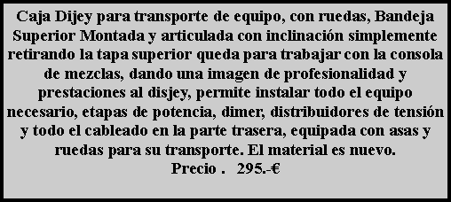 Cuadro de texto: Caja Dijey para transporte de equipo, con ruedas, Bandeja Superior Montada y articulada con inclinaci�n simplemente retirando la tapa superior queda para trabajar con la consola de mezclas, dando una imagen de profesionalidad y prestaciones al disjey, permite instalar todo el equipo necesario, etapas de potencia, dimer, distribuidores de tensi�n y todo el cableado en la parte trasera, equipada con asas y ruedas para su transporte. El material es nuevo.Precio .   295.-�
