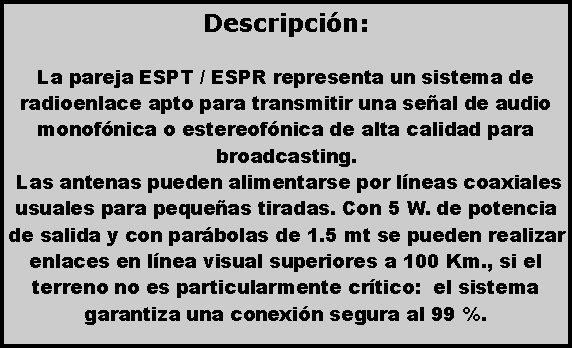 Cuadro de texto: Descripci�n: La pareja ESPT / ESPR representa un sistema de radioenlace apto para transmitir una se�al de audio monof�nica o estereof�nica de alta calidad para broadcasting. Las antenas pueden alimentarse por l�neas coaxiales usuales para peque�as tiradas. Con 5 W. de potencia de salida y con par�bolas de 1.5 mt se pueden realizar enlaces en l�nea visual superiores a 100 Km., si el terreno no es particularmente cr�tico:  el sistema  garantiza una conexi�n segura al 99 %. 