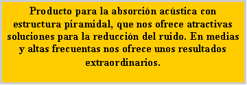 Cuadro de texto: Producto para la absorci�n ac�stica con estructura piramidal, que nos ofrece atractivas soluciones para la reducci�n del ruido. En medias y altas frecuentas nos ofrece unos resultados extraordinarios.