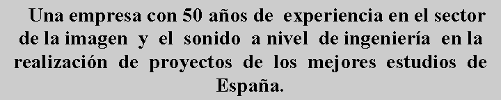 Cuadro de texto:     Una empresa con 50 a�os de  experiencia en el sector de la imagen  y  el  sonido  a nivel  de ingenier�a  en la  realizaci�n  de  proyectos  de  los  mejores  estudios  de Espa�a.