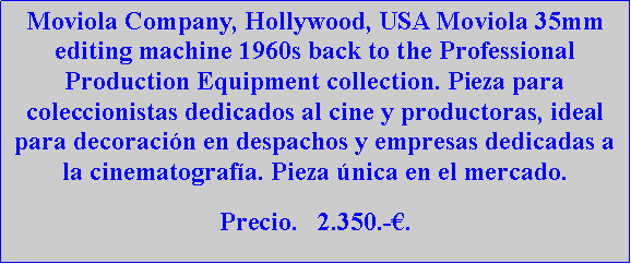 Cuadro de texto: Moviola Company, Hollywood, USA Moviola 35mm editing machine 1960s back to the Professional Production Equipment collection. Pieza para coleccionistas dedicados al cine y productoras, ideal para decoraci�n en despachos y empresas dedicadas a la cinematograf�a. Pieza �nica en el mercado.Precio.   2.350.-�.